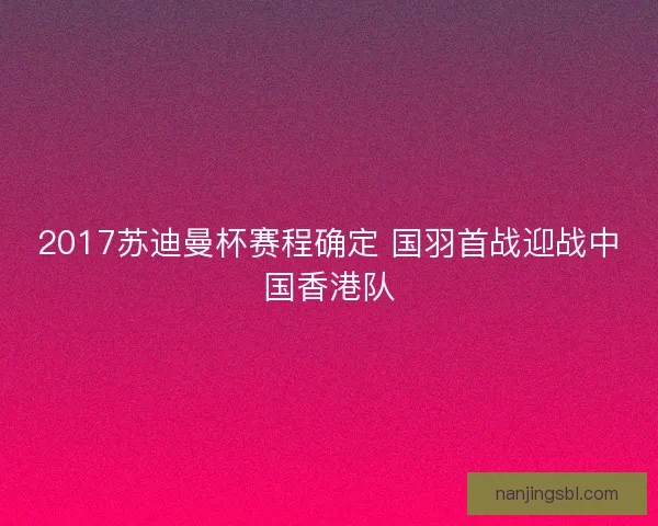 2017苏迪曼杯赛程确定 国羽首战迎战中国香港队