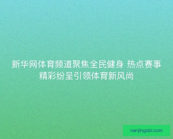 新华网体育频道聚焦全民健身 热点赛事精彩纷呈引领体育新风尚
