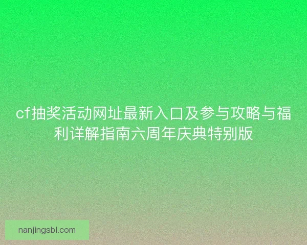 cf抽奖活动网址最新入口及参与攻略与福利详解指南六周年庆典特别版