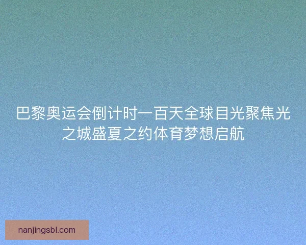 巴黎奥运会倒计时一百天全球目光聚焦光之城盛夏之约体育梦想启航