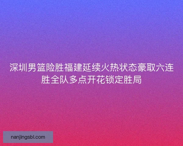 深圳男篮险胜福建延续火热状态豪取六连胜全队多点开花锁定胜局