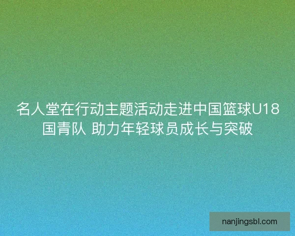 名人堂在行动主题活动走进中国篮球U18国青队 助力年轻球员成长与突破
