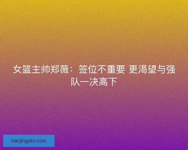 女篮主帅郑薇：签位不重要 更渴望与强队一决高下