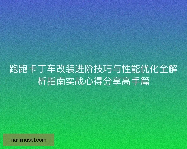 跑跑卡丁车改装进阶技巧与性能优化全解析指南实战心得分享高手篇