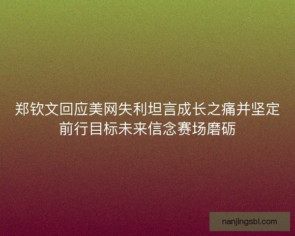 郑钦文回应美网失利坦言成长之痛并坚定前行目标未来信念赛场磨砺