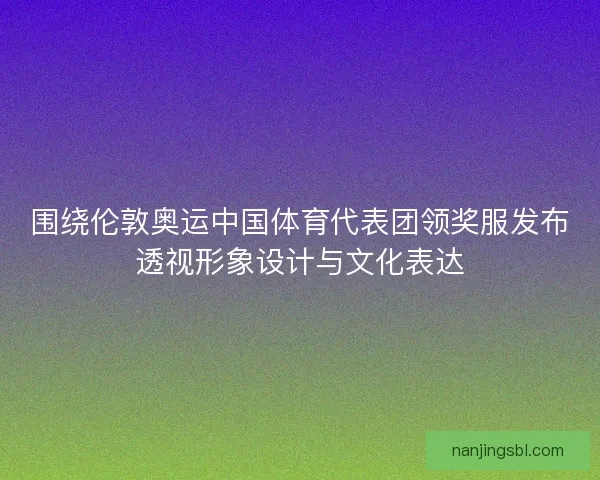 围绕伦敦奥运中国体育代表团领奖服发布透视形象设计与文化表达