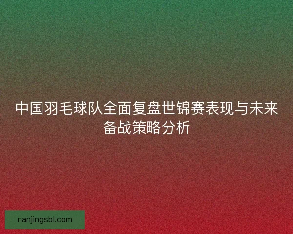 中国羽毛球队全面复盘世锦赛表现与未来备战策略分析